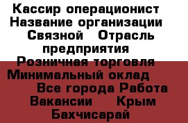 Кассир-операционист › Название организации ­ Связной › Отрасль предприятия ­ Розничная торговля › Минимальный оклад ­ 25 000 - Все города Работа » Вакансии   . Крым,Бахчисарай